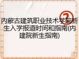 内蒙古建筑职业技术学院新生入学报道时间和指南(内建院新生指南)