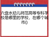 六盘水幼儿师范高等专科学校是哪里的学校，在哪个城市()