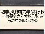 湖南幼儿师范高等专科学校一般要多少分才能录取(湖南幼专录取分数线)