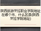 陕西旅游烹饪职业学院地址在哪个市，什么区县(陕西烹饪学院地址)