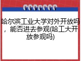 哈尔滨工业大学对外开放吗，能否进去参观(哈工大开放参观吗)