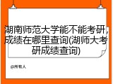 湖南师范大学能不能考研，成绩在哪里查询(湖师大考研成绩查询)