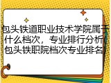 包头铁道职业技术学院属于什么档次，专业排行分析(包头铁职院档次专业排名)