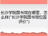 长沙学院图书馆在哪里，怎么样("长沙学院图书馆位置评价")