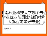 中南林业科技大学哪个专业毕业就业前景比较好(林科大就业前景好专业)