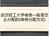 武汉轻工大学宿舍一般是怎么分配的(宿舍分配方式)