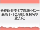 长春职业技术学院毕业后一般能干什么呢(长春职院毕业去向)