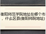 衡阳师范学院地址在哪个市，什么区县(衡阳师院地址)