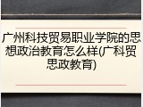 广州科技贸易职业学院的思想政治教育怎么样(广科贸思政教育)