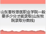 山东畜牧兽医职业学院一般要多少分才能录取(山东牧院录取分数线)