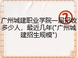 广州城建职业学院一届招收多少人，最近几年("广州城建招生规模")