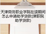 天津商务职业学院在读期间怎么申请助学贷款(津职院助学贷款)