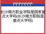 长沙南方职业学院是国家重点大学吗(长沙南方职院是重点大学吗)