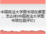 中国政法大学图书馆在哪里，怎么样(中国政法大学图书馆位置评价)