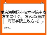 重庆海联职业技术学院主攻方向是什么，怎么样(重庆海联学院主攻方向)