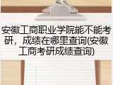 安徽工商职业学院能不能考研，成绩在哪里查询(安徽工商考研成绩查询)