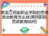 黑龙江民族职业学院的思想政治教育怎么样(黑民职院思政教育如何)