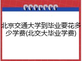 北京交通大学到毕业要花多少学费(北交大毕业学费)