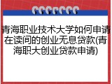 青海职业技术大学如何申请在读间的创业无息贷款(青海职大创业贷款申请)