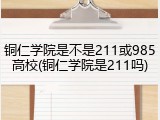 铜仁学院是不是211或985高校(铜仁学院是211吗)
