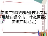 安徽广播影视职业技术学院地址在哪个市，什么区县(安徽广院地址)