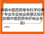 安徽中医药高等专科学校哪个专业毕业就业前景比较好(安徽中医药高专好就业专业)
