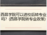 西昌学院可以进校后转专业吗？(西昌学院转专业政策)