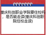 重庆科创职业学院要住校吗，是否能走读(重庆科创职院住校走读)