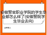 安徽警官职业学院的学生毕业都怎么样了(安徽警院学生毕业去向)
