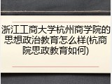 浙江工商大学杭州商学院的思想政治教育怎么样(杭商院思政教育如何)