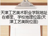 天津工艺美术职业学院地址在哪里，学校地理位置(天津工艺美院位置)