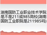 湖南国防工业职业技术学院是不是211或985高校(湖南国防工业职院是211985吗)
