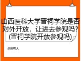 山西医科大学晋祠学院是否对外开放，让进去参观吗？(晋祠学院开放参观吗)