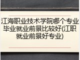 江海职业技术学院哪个专业毕业就业前景比较好(江职就业前景好专业)