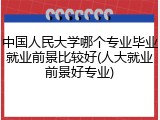 中国人民大学哪个专业毕业就业前景比较好(人大就业前景好专业)
