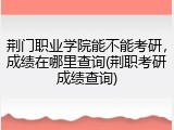 荆门职业学院能不能考研，成绩在哪里查询(荆职考研成绩查询)