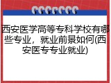 西安医学高等专科学校有哪些专业，就业前景如何(西安医专专业就业)