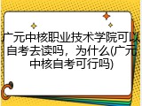 广元中核职业技术学院可以自考去读吗，为什么(广元中核自考可行吗)