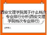 西安文理学院属于什么档次，专业排行分析(西安文理学院档次专业排行)