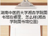湖南中医药大学湘杏学院图书馆在哪里，怎么样(湘杏学院图书馆位置)