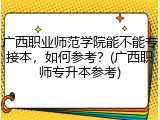广西职业师范学院能不能专接本，如何参考？(广西职师专升本参考)