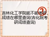 吉林化工学院能不能考研，成绩在哪里查询(吉化院考研成绩查询)
