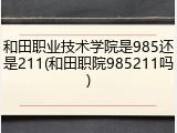 和田职业技术学院是985还是211(和田职院985211吗)
