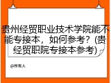 贵州经贸职业技术学院能不能专接本，如何参考？(贵经贸职院专接本参考)