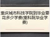 重庆城市科技学院到毕业要花多少学费(重科院毕业学费)