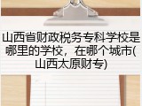 山西省财政税务专科学校是哪里的学校，在哪个城市(山西太原财专)