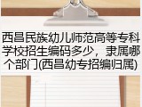 西昌民族幼儿师范高等专科学校招生编码多少，隶属哪个部门(西昌幼专招编归属)