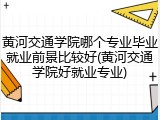 黄河交通学院哪个专业毕业就业前景比较好(黄河交通学院好就业专业)