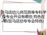 驻马店幼儿师范高等专科学校专业开设有哪些,特色在哪(驻马店幼专专业特色)