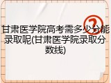甘肃医学院高考需多少分能录取呢(甘肃医学院录取分数线)